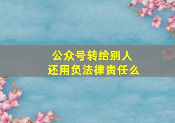 公众号转给别人 还用负法律责任么